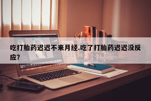 打胎药货到付款吃打胎药迟迟不来月经.吃了打胎药迟迟没反应？