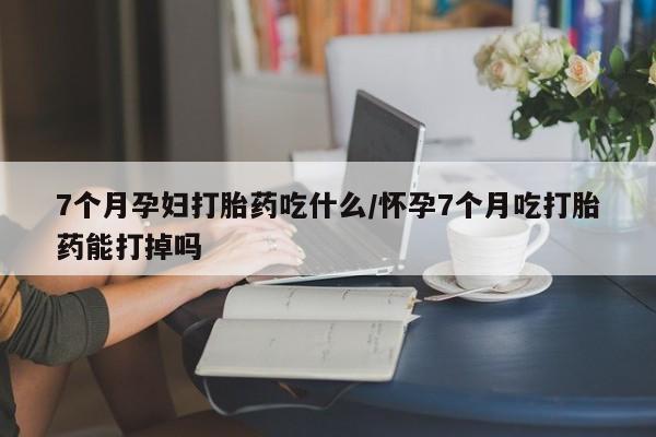 打胎药货到付款7个月孕妇打胎药吃什么/怀孕7个月吃打胎药能打掉吗