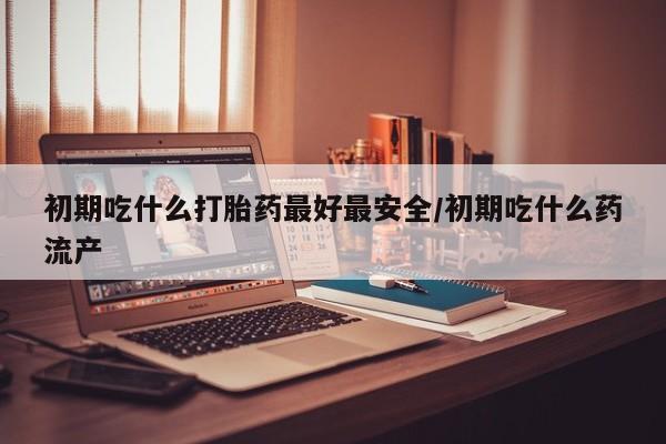 打胎药货到付款初期吃什么打胎药最好最安全/初期吃什么药流产