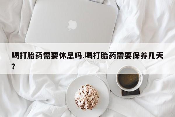 打胎药货到付款喝打胎药需要休息吗.喝打胎药需要保养几天？