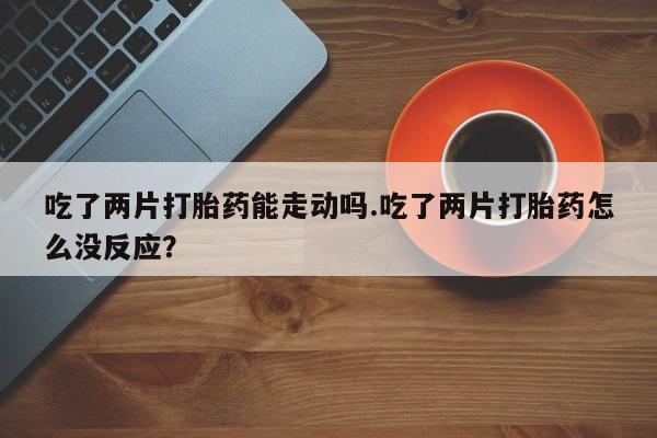 打胎药货到付款吃了两片打胎药能走动吗.吃了两片打胎药怎么没反应？