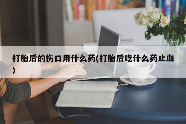 打胎药货到付款打胎后的伤口用什么药(打胎后吃什么药止血)