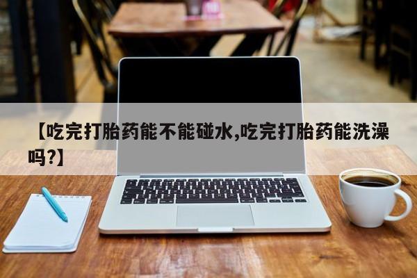 打胎药货到付款【吃完打胎药能不能碰水,吃完打胎药能洗澡吗?】