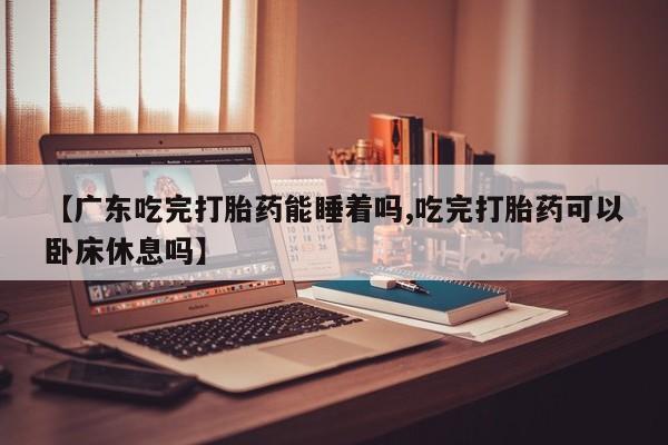 打胎药货到付款【广东吃完打胎药能睡着吗,吃完打胎药可以卧床休息吗】