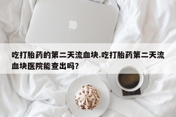 打胎药货到付款吃打胎药的第二天流血块.吃打胎药第二天流血块医院能查出吗？