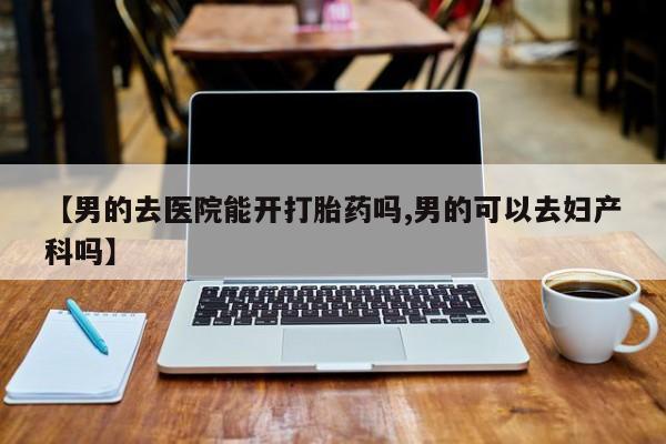打胎药货到付款【男的去医院能开打胎药吗,男的可以去妇产科吗】