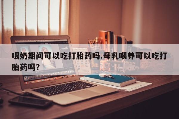 打胎药货到付款喂奶期间可以吃打胎药吗.母乳喂养可以吃打胎药吗？