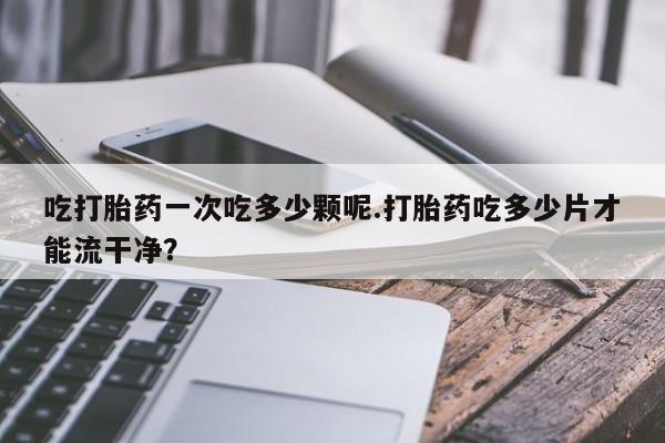打胎药货到付款吃打胎药一次吃多少颗呢.打胎药吃多少片才能流干净？