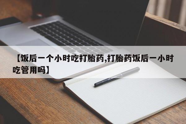打胎药货到付款【饭后一个小时吃打胎药,打胎药饭后一小时吃管用吗】