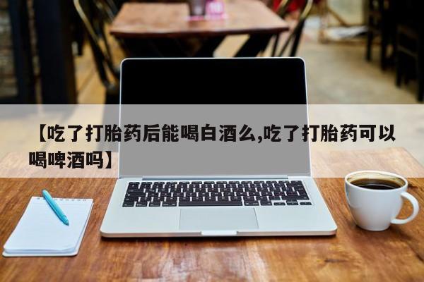 打胎药货到付款【吃了打胎药后能喝白酒么,吃了打胎药可以喝啤酒吗】
