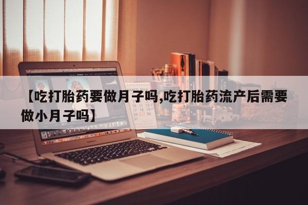 打胎药货到付款【吃打胎药要做月子吗,吃打胎药流产后需要做小月子吗】