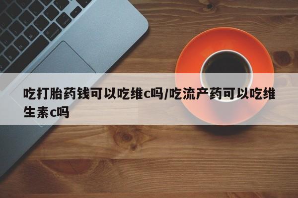打胎药货到付款吃打胎药钱可以吃维c吗/吃流产药可以吃维生素c吗