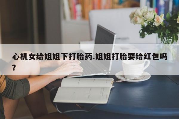 打胎药货到付款心机女给姐姐下打胎药.姐姐打胎要给红包吗？