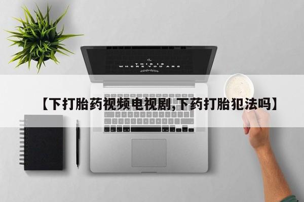 打胎药货到付款【下打胎药视频电视剧,下药打胎犯法吗】