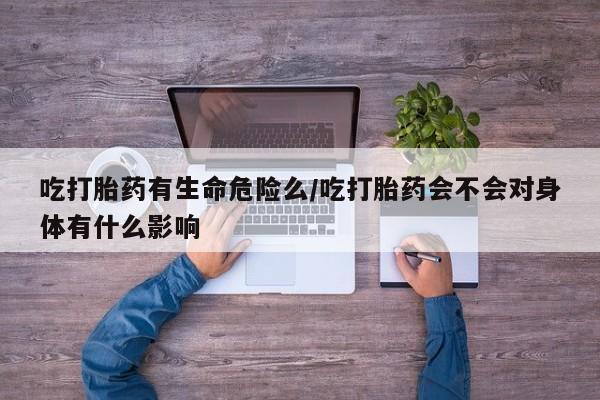 打胎药货到付款吃打胎药有生命危险么/吃打胎药会不会对身体有什么影响