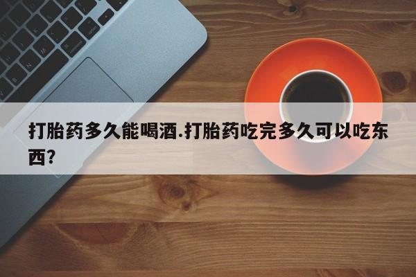 打胎药货到付款打胎药多久能喝酒.打胎药吃完多久可以吃东西？