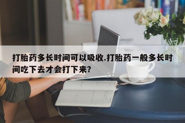 打胎药货到付款打胎药多长时间可以吸收.打胎药一般多长时间吃下去才会打下来？
