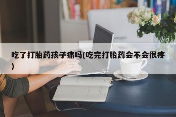 打胎药货到付款吃了打胎药孩子痛吗(吃完打胎药会不会很疼)
