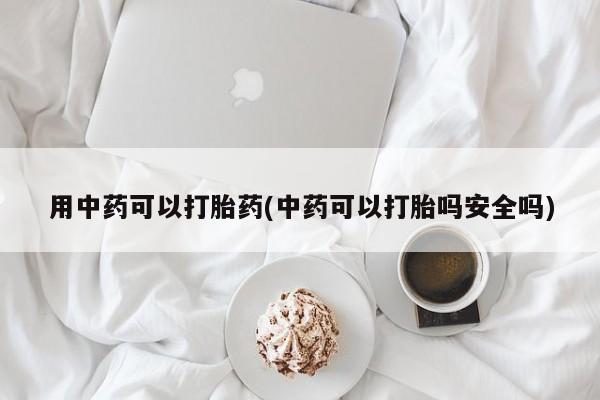 打胎药货到付款用中药可以打胎药(中药可以打胎吗安全吗)