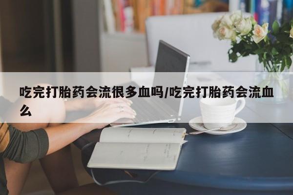 打胎药货到付款吃完打胎药会流很多血吗/吃完打胎药会流血么