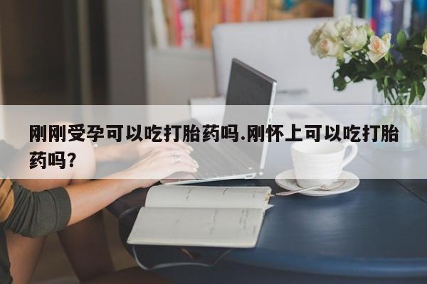 打胎药货到付款刚刚受孕可以吃打胎药吗.刚怀上可以吃打胎药吗?