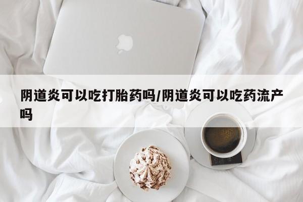 打胎药货到付款阴道炎可以吃打胎药吗/阴道炎可以吃药流产吗