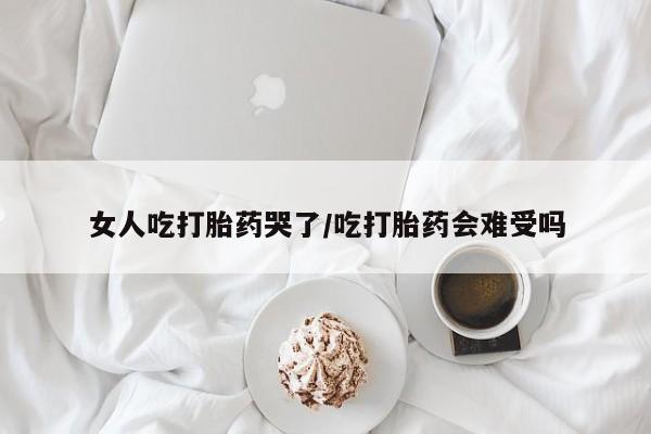 打胎药货到付款女人吃打胎药哭了/吃打胎药会难受吗
